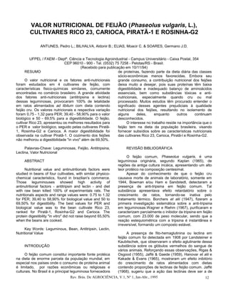 VALOR NUTRICIONAL DE FEIJÃO (Phaseolus vulgaris, L.),
        CULTIVARES RICO 23, CARIOCA, PIRATÃ-1 E ROSINHA-G2

               ANTUNES, Pedro L.; BILHALVA, Aldonir B.; ELIAS, Moacir C. & SOARES, Germano J.D.


         UFPEL / FAEM - Deptº. Ciência e Tecnologia Agroindustrial - Campus Universitário - Caixa Postal, 354
                              CEP 96010 - 900 - Tel. (0532) 75 7258 - Pelotas/RS - Brasil.
                                        (Recebido para publicação em 10/11/94)
      RESUMO                                                  de proteínas, fazendo parte da dieta diária das classes
                                                              sócio-econômicas menos favorecidas. Embora seu
      O valor nutricional e os fatores anti-nutricionais      grande consumo, a contribuição nutricional dos feijões
foram estudados em 4 cultivares de feijão, com                deixa muito a desejar, pois suas proteínas têm baixa
características fisico-químicas similares, comumente          digestibilidade e inadequado balanço de aminoácidos
encontradas no comércio brasileiro. A grande atividade        essenciais, bem como substâncias tóxicas e anti-
dos fatores anti-nutricionais (antitripsina e lectina)        nutricionais, especialmente quando cru ou mal
dessas leguminosas, provocaram 100% de letalidade             processado. Muitos estudos têm procurado entender o
em ratos alimentados ad libitum com dieta contendo            significado desses agentes prejudiciais à qualidade
feijão cru. Os valores nutricionais e respectiva variação     nutricional dos feijões, resultando no isolamento de
foram 0,75 - 1,32 para PER; 39,40 - 58,90% para o valor       alguns       deles,    enquanto      outros     continuam
biológico e 50 - 69,5% para a digestibilidade. O feijão,      desconhecidos.
cultivar Rico 23, apresentou os melhores resultados para            O interesse no trabalho reside na importância que o
o PER e valor biológico, seguido pelas cultivares Piratã-     feijão tem na dieta da população brasileira, visando
1, Rosinha-G2 e Carioca. A maior digestibilidade foi          fornecer subsídios sobre as características nutricionais
observada na cultivar Piratã-1. O cozimento dos feijões       das cultivares Rico 23, Carioca, Piratã-l e Rosinha-G2.
não melhorou a digestibilidade "in vivo" além de 69,50%.

     Palavras-Chave: Leguminosas, Feijão, Antitripsina,             REVISÃO BIBLIOGRÁFICA
Lectina, Valor Nutricional
                                                                     O feijão comum, Phaseolus vulgaris, é uma
     ABSTRACT                                                  leguminosa originária, segundo Kaplan (1965), de
                                                               regiões da antiga cultura incáica, apresentando um alto
      Nutritional value and antinutritionals factors were      teor protéico na composição centesimal.
studied in beans of four cultivaties, with similar physico-          Apesar do conhecimento de que o feijão cru
chemical caracteristics, found in brazilian's commerce.        causava morte de animais de laboratório, somente em
Those leguminouses showed high activity of                     1944, Bowman e/ou Ham e Sandstedt, detectaram a
antinutritional factors - antitripsin and lectin - and diet    presença de anti-tripsina em feijão comum. Tal
with raw bean killed 100% of experimentals rats. The           substância apresentava efeito retardatório sobre o
nutritionals aspects and range values were: 0.75 to 1.32       crescimento de ratos, tornando-se inativa pelo
for PER; 39,40 to 58,90% for biological value and 50 to        tratamento térmico. Borchers et alii (1947), fizeram a
69,50% for digestibility. The best values for PER and          primeira investigação sistemática sobre a anti-tripsina
biological value was to the bean cultivate Rico 23,            em leguminosas.Wagner e Riehm (1967), purificaram e
ranked for Piratã-1, Rosinha-G2 and Carioca. The               caracterizam parcialmente o inibidor da tripsina em feijão
protein digestibility "in vitro" did not raise beyond 65,50%   comum, com 23.000 de peso molecular, sendo que a
when the beans are cooked.                                     reação estequiométrica com a tripsina é instantânea e
                                                               irreversível, formando um composto estável.
      Key Words: Leguminous, Bean, Antitripsin, Lectin,
Nutritional Value                                                    A presença de fito-hemaglutinina ou lectina em
                                                               feijão comum foi detectada em 1908 por Landsteiner e
                                                               Kaubitschek, que observaram o efeito aglutinante dessa
     INTRODUÇÃO                                                substância sobre os glóbulos vermelhos do sangue de
                                                               vários animais. Reforçando essas observações, Rigas &
     O feijão comum constitui importante fonte protéica        Osgood (1955), Jaffé & Gaede (1959), Hanovar et alii e
na dieta de enorme parcela da população mundial, em            Kakade & Evans (1965), mostraram um efeito inibitório
especial nos países onde o consumo de proteína animal          do crescimento de ratos alimentados com dietas
é limitado, por razões econômicas ou religiosas e              contendo proporções de lectinas de feijão comum. Jaffé
culturais. No Brasil é a principal leguminosa fornecedora      (1968), sugeriu que a ação das lectinas deve ser a de
                                  Rev. Brás. De AGROCIÊNCIA, V.1, Nº 1, Jan-Abr., 1995                              12
 