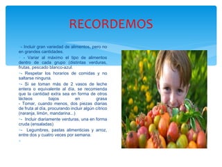 RECORDEMOS - Incluir gran variedad de alimentos, pero no en grandes cantidades. - Variar al máximo el tipo de alimentos dentro de cada grupo (distintas verduras, frutas, pescado blanco-azul. - Respetar los horarios de comidas y no saltarse ninguna. - Si se toman más de 2 vasos de leche entera o equivalente al día, se recomienda que la cantidad extra sea en forma de otros lácteos bajos en grasa - Tomar, cuando menos, dos piezas diarias de fruta al día, procurando incluir algún cítrico (naranja, limón, mandarina...)  -  Incluir diariamente verduras, una en forma cruda (ensaladas)  -  Legumbres, pastas alimenticias y arroz, entre dos y cuatro veces por semana. 