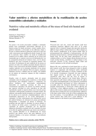 Valor nutritivo y efectos metabólicos de la reutilización de aceites 
comestibles calentados y oxidados 
Nutritive value and metabolic effects of the reuse of food oils heated and 
oxidated 
* Médico Cardiólogo, Sociedad Ecuatoriana de Lipidología (SEL) 
** Médico Cardiólogo Gerente Auditor Médico Hospital Naval. Sociedad Ecuatoriana de Lipidología (SEL) 
*** Ingeniero Químico. Instituto de Ciencias Químicas de la Escuela Superior Politécnica del Litoral (ESPOL), Guayaquil 
161 
Francisco A. Tama Viteri * 
Vicente Sánchez Crespo ** 
Mariano Montaño A. *** 
Resumen 
Las grasas y los aceites procesados, oxidados y calentados 
pueden tener propiedades nutricionales diferentes de la 
materia prima de donde provienen; existen cambios físico-químicos 
inducidos o provocados en las diferentes etapas a 
las que se someten durante la obtención comercial, lo que trae 
como consecuencia una modificación desde el punto de vista 
de la nutrición. Estos cambios van desde la modificación 
isomérica de los dobles enlaces naturales de las grasas poli 
insaturadas que se someten a procesos de hidrogenación, con 
la consiguiente formación de isómeros trans, con los efectos 
biológicos que éstos ocasionan al organismo humano. Por 
otra parte, los fenómenos de auto oxidación de las grasas en 
general, así como a los cambios suscitados durante el proceso 
térmico como consecuencia del freído profundo, contribuyen a 
cambios radicales en la estructura molecular de las grasas 
produciéndose no sólo radicales libres de oxígeno, sustancias 
altamente reactivas y dañinas para las células, sino también 
un sin número de sustancias, algunas de ellas verdaderos 
carcinógenos. 
Estudios como el nuestro, efectuados tanto de grasas 
calentadas como de ácidos grasos isoméricos, se han ideado 
experimentos para identificar isómeros o compuestos con 
efectos biológicos y/o nutricionales potencialmente 
indeseables en condiciones extremas de dieta o en 
circunstancias específicas. En general, los mismos síntomas 
que sugieren toxicidad en casos específicos no han sido 
reproducidos cuando se ingieren dietas con el nivel de grasas 
calentadas o hidrogenadas usualmente en Estados Unidos. Sin 
embargo, aún quedan muchas preguntas sin responder acerca 
de los efectos en la nutrición y fundamentalmente sobre el 
metabolismo lipoproteico de los aceites hidrogenados y 
calentados. Se tiene relativamente poca información acerca 
del umbral biológico de tolerancia de grasas parcialmente 
hidrogenadas o calentadas sin afectar el bienestar. Un 
problema aún más difícil es distinguir los efectos debidos a 
los isómeros de ácidos grasos y productos de las grasas 
calentadas de aquellos producidos por las diferentes 
influencias fisiológicas normales del alto contenido de grasa 
en la dieta de aquellas poblaciones que tienen esta tendencia. 
Una segunda dificultad es la identificación de rasgos 
genéticos que pueden ejercer una gran influencia en la 
respuesta humana a las grasas calentadas o parcialmente 
hidrogenadas. 
Palabras claves: ácidos grasos saturados, ácidos TRANS. 
Summary 
Processed fats and oils, rusted and heated could have 
nutritional properties different from those of its prime 
material; there is chemical changes that take place during the 
different stages of their commercial process. These changes go 
from isomeric modification of the natural double links of 
polyunsaturated fats submitted to hydrogenization, with the 
formation of trans Isomeres, with their biological effects in the 
human body. On the other hand, phenomenon’s of auto-oxidation 
of fats, as well as changes during thermal process as 
results of deep heating, contribute to radical changes in the 
molecular structure of fats, producing highly lethal and 
reactive substances to the cell and carcinogens. 
Reports like ours, performed on both heated fats as well as 
fatty isomeric acids, have been designed in order to identify 
isomeres or compounds with biological and/or nutritional 
effects potentially undesirables in extreme conditions of diet 
or in specific circumstances. Generally, the same symptoms 
that suggest toxicity in specific cases have not been 
reproduced when diets with the level of heated or 
hydrogenated fats ingested in the United States. However, 
many questions still remain without answer about the effects 
on nutrition and fundamentally on the lipoproteic metabolism 
of the hydrogenated and heated oil. Scarce information is 
accessible about the biological threshold of tolerance of 
partially hydrogenated or heated fats without affecting the 
well-being. A more different problem is to distinguish the 
effects of the isomeres of fatty acids and products of the heated 
fats from those produced by the several physiologic influences 
of the high content of fats in the diet of those populations that 
have this tendency. A second difficulty is the identification of 
genetic features that could exert a great influence in the 
human response to the heated or part hydrogenated fats. 
 