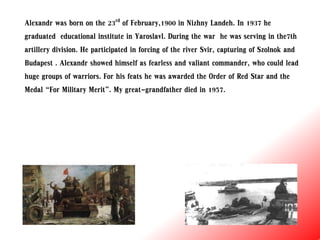 Alexandr was born on the 23rd of February,1900 in Nizhny Landeh. In 1937 he
graduated educational institute in Yaroslavl. During the war he was serving in the7th
artillery division. He participated in forcing of the river Svir, capturing of Szolnok and
Budapest . Alexandr showed himself as fearless and valiant commander, who could lead
huge groups of warriors. For his feats he was awarded the Order of Red Star and the
Medal “For Military Merit”. My great-grandfather died in 1957.
 