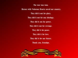 The war was won.
Heroes with Valorous Hearts saved our country.
They did it not for glory.
They did it not for any ideology.
They did it not for power.
They did it not for revenge.
They did it for peace.
They did it for love.
They did it for our future.
Thank you, Grandpa.
 