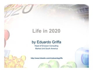 Life in 2020

 by Eduardo Griffa
    Head of Ericsson Consulting
    Market Unit South America




http://www.linkedin.com/in/eduardogriffa
 