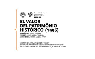EL VALOR
DEL PATRIMÔNIO
HISTÓRICO (1996)
HERNÁNDEZ, JOSEP BALLART.
PERICOT, JOSEP MARÍA FULLOLA.
MENDIZÁBAL, MARIA ÀNGELS PETIT.
MESTRANDA: KARLA NAZARETH-TISSOT
DISCIPLINA: PATRIMÔNIO E ESTRATÉGIAS DE CONSERVAÇÃO
PROFESSORA: PROFª. DRª. JULIANE CONCEIÇÃO PRIMON SERRES
 