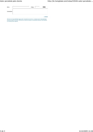 Valor percebido pelo cliente                                                                                         http://br.hsmglobal.com/notas/53526-valor-percebido-...


         Nome                                                          Código                          I5N6


         Comentários




                                                                                                         >>ENVIAR

         HSM não tem responsabilidade alguma sobre comentários de terceiros, os mesmos são de responsabilidade
         exclusiva de quem os escreveu. HSM reserva o direito de eliminar os comentários ofensivos, discriminantes
         ou contrários às leis vigentes.




3 de 3                                                                                                                                                     4/12/2009 14:26
 