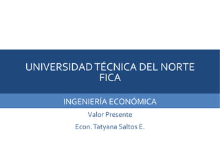 UNIVERSIDADTÉCNICA DEL NORTE
FICA
INGENIERÍA ECONÓMICA
Valor Presente
Econ.Tatyana Saltos E.
ECON.TATANA SALTOS E.
 
