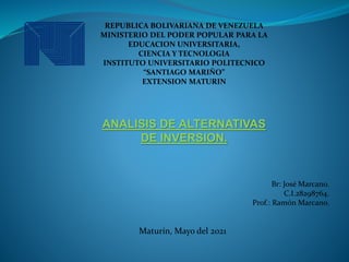 REPUBLICA BOLIVARIANA DE VENEZUELA
MINISTERIO DEL PODER POPULAR PARA LA
EDUCACION UNIVERSITARIA,
CIENCIA Y TECNOLOGIA
INSTITUTO UNIVERSITARIO POLITECNICO
“SANTIAGO MARIÑO”
EXTENSION MATURIN
ANALISIS DE ALTERNATIVAS
DE INVERSION.
Br: José Marcano.
C.I.28298764.
Prof.: Ramón Marcano.
Maturín, Mayo del 2021
 