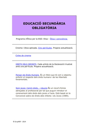 © GrupIREF ‐ 2014 
EDUCACIÓ SECUNDÀRIA OBLIGATÒRIA 
Programa d’Ètica per la ESO: Elisa – Ètica i convivència 
Cinema i ètica aplicada. Cinc pel·lícules. Propera actualització. 
Cicles de cinema 
DRETS DELS INFANTS. Cada article de la Declaració il·lustrat amb una pel·lícula. Propera actualització. 
Pensar els Drets Humans. És un llibre que té com a objectiu enfortir el respecte dels drets humans i de les llibertats fonamentals. 
Som joves i tenim drets… i deures És un recull d’eines adreçades al professorat per tal que puguin introduir el coneixement dels drets dels joves a l’aula. Està basat en la Convenció sobre els Drets dels Infants i els Joves (1989). 