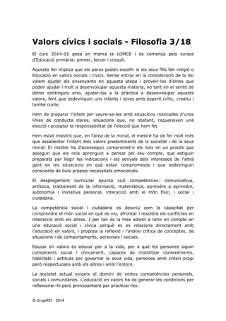 Valors cívics i socials - Filosofia 3/18 
El curs 2014-15 posa en marxa la LOMCE i es comença pels cursos d’Educació primària: primer, tercer i cinquè. 
Aquesta llei implica que els pares poden escollir si els seus fills fan religió o Educació en valors socials i cívics. Sense entrar en la consideració de la llei volem ajudar als ensenyants en aquesta etapa i proveir-los d’eines que poden ajudar i molt a desenvolupar aquesta materia, no tant en el sentit de donar continguts sino, ajudar-los a la pràctica a desenvolupar aquests valors, fent que esdevinguin uns infants i joves amb esperit crític, creatiu i també curós. 
Hem de preparar l'infant per veure-se-les amb situacions mancades d'unes línies de conducta clares, situacions que, no obstant, requereixen una elecció i acceptar la responsabilitat de l'elecció que hem fet. 
Hem estat insistint que, en l'àrea de la moral, el mestre ha de fer molt més que assabentar l'infant dels valors predominants de la societat i de la seva moral. El mestre ha d'aconseguir comprometre els nois en un procés que asseguri que els nois aprenguin a pensar pel seu compte, que estiguin preparats per llegir les indicacions i els senyals dels interessos de l'altra gent en les situacions en què estan compromesos i que esdevinguin conscients de llurs pròpies necessitats emocionals. 
El desplegament curricular apunta vuit competències: comunicativa, artística, tractament de la informació, matemàtica, aprendre a aprendre, autonomia i iniciativa personal, interacció amb el món físic, i social i ciutadana. 
La competència social i ciutadana es descriu com la capacitat per comprendre el món social en què es viu, afrontar i resoldre els conflictes en interacció amb els altres. I per tan és la més adient a tenir en compte en una educació social i cívica perquè es es relaciona directament amb l’educació en valors, i proposa la reflexió i l’anàlisi crítica de conceptes, de situacions i de comportaments, personals i socials. 
Educar en valors és educar per a la vida, per a què les persones siguin competents social i cívicament, capaces de mobilitzar coneixements, habilitats i actituds per governar la seva vida, persones amb criteri propi però respectuoses amb els altres i amb l’entorn. 
La societat actual exigeix el domini de certes competències personals, socials i comunitàries. L’educació en valors ha de generar les condicions per reflexionar-hi però principalment per practicar-les. 
© GrupIREF ‐ 2014 
 