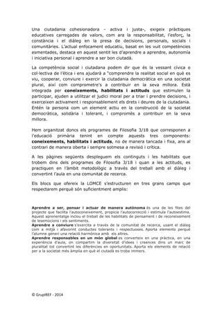 Una ciutadania cohesionadora - activa i justa-, exigeix pràctiques educatives carregades de valors, com ara la responsabilitat, l’esforç, la constància i el diàleg en la presa de decisions, personals, socials i comunitàries. L’actual enfocament educatiu, basat en les vuit competències esmentades, destaca en aquest sentit les d’aprendre a aprendre, autonomía i iniciativa personal i aprendre a ser bon ciutadà. 
La competència social i ciutadana podem dir que és la vessant cívica o col·lectiva de l’ètica i ens ajudarà a “comprendre la realitat social en què es viu, cooperar, conviure i exercir la ciutadania democràtica en una societat plural, així com comprometre's a contribuir en la seva millora. Està integrada per coneixements, habilitats i actituds que estimulen la participar, ajuden a utilitzar el judici moral per a triar i prendre decisions, i exerceixen activament i responsablement els drets i deures de la ciutadania. Entén la persona com un element actiu en la construcció de la societat democràtica, solidària i tolerant, i compromès a contribuir en la seva millora. 
Hem organitzat doncs els programes de Filosofia 3/18 que corresponen a l’educació primària tenint en compte aquests tres components: coneixements, habilitats i actituds, no de manera tancada i fixa, ans al contrari de manera oberta i sempre sotmesa a revisió i crítica. 
A les pàgines següents despleguem els continguts i les habilitats que trobem dins dels programes de Filosofia 3/18 i quan a les actituds, es practiquen en l’àmbit metodològic a través del treball amb el diàleg i convertint l’aula en una comunitat de recerca. 
Els blocs que ofereix la LOMCE s’estructuren en tres grans camps que respectarem perquè són suficientment amplis: 
Aprendre a ser, pensar i actuar de manera autònoma és una de les fites del projecte que facilita l’autoconeixement, propicia l’autocorrecció i estimula l’autoestima. Aquest aprenentatge inclou el treball de les habilitats de pensament i de reconeixement de lesemocions i els sentiments. 
Aprendre a conviure s’exercita a través de la comunitat de recerca, usant el diàleg com a mitjà i afavorint conductes tolerants i respectuoses. Aporta elements perquè l’alumne generi una relació harmònica amb els altres. 
Aprendre responsables en un món global es converteix en una pràctica, en una experiència d’aula, on compartim la diversitat d’idees i creences dins un marc de pluralitat tot convertint les diferències en oportunitats. Aporta els elements de relació per a la societat més àmplia en què el ciutadà es troba immers. 
© GrupIREF ‐ 2014 
 