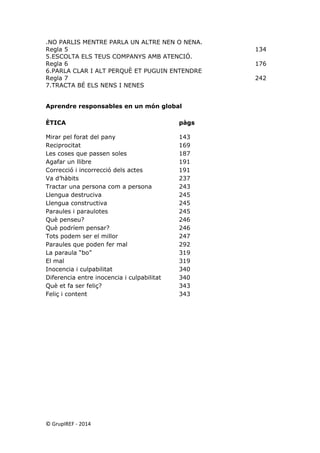 .NO PARLIS MENTRE PARLA UN ALTRE NEN O NENA. 
Regla 5 134 
5.ESCOLTA ELS TEUS COMPANYS AMB ATENCIÓ. 
Regla 6 176 
6.PARLA CLAR I ALT PERQUÈ ET PUGUIN ENTENDRE 
Regla 7 242 
7.TRACTA BÉ ELS NENS I NENES 
Aprendre responsables en un món global 
ÈTICA pàgs 
Mirar pel forat del pany 143 
Reciprocitat 169 
Les coses que passen soles 187 
Agafar un llibre 191 
Correcció i incorrecció dels actes 191 
Va d’hàbits 237 
Tractar una persona com a persona 243 
Llengua destruciva 245 
Llengua constructiva 245 
Paraules i paraulotes 245 
Què penseu? 246 
Què podríem pensar? 246 
Tots podem ser el millor 247 
Paraules que poden fer mal 292 
La paraula “bo” 319 
El mal 319 
Inocencia i culpabilitat 340 
Diferencia entre inocencia i culpabilitat 340 
Què et fa ser feliç? 343 
Feliç i content 343 
© GrupIREF ‐ 2014 
 