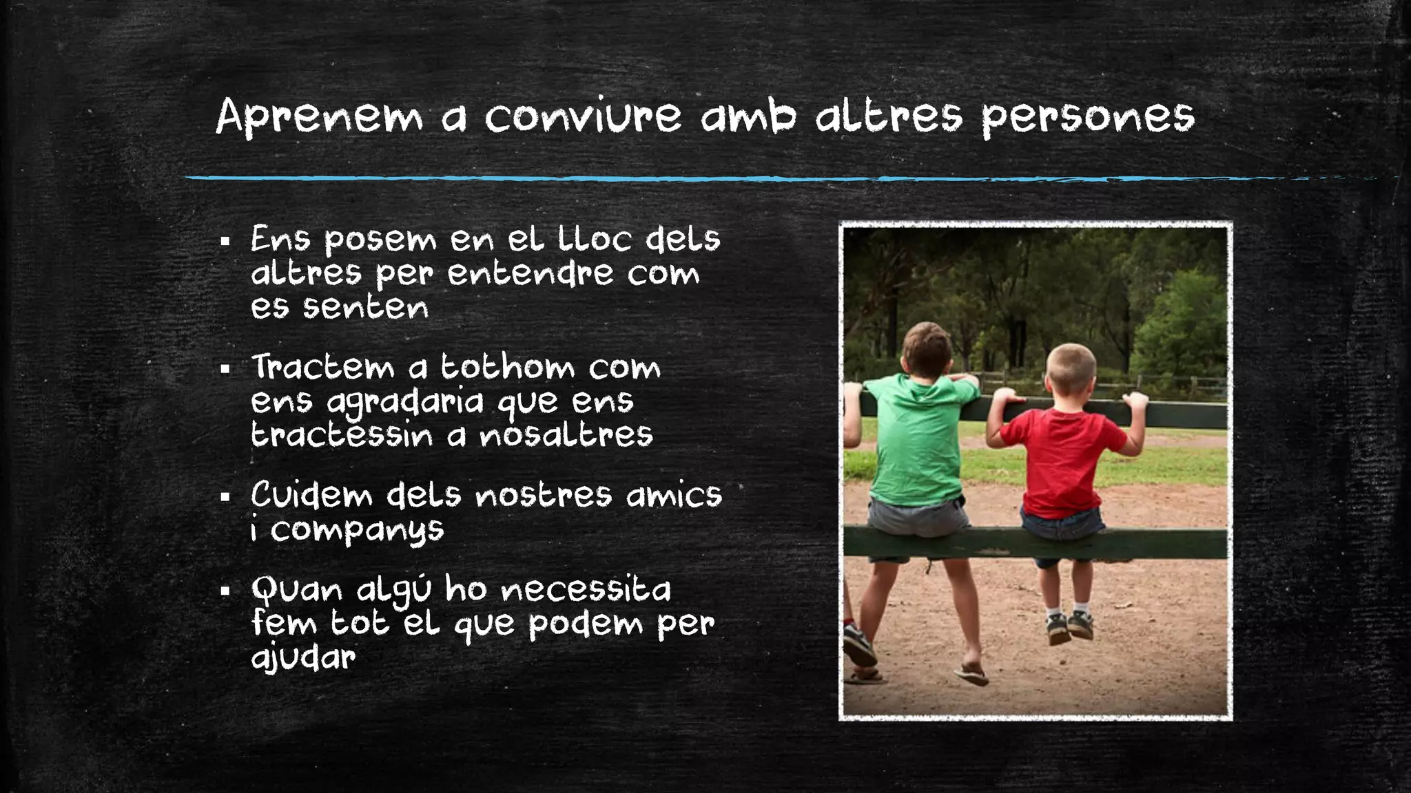 Aprenem a conviure amb altres persones 
Ens posem en el lloc dels altres per entendre com es senten 
Tractem a tothom com ens agradaria que ens tractessin a nosaltres 
Cuidem dels nostres amics i companys 
Quan algú ho necessita fem tot el que podem per ajudar  