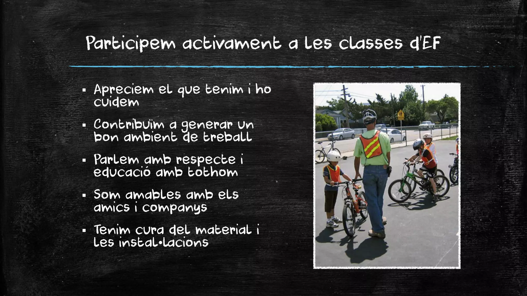 Participem activament a les classes d’EF 
Apreciem el que tenim i ho cuidem 
Contribuïm a generar un bon ambient de treball 
Parlem amb respecte i educació amb tothom 
Som amables amb els amics i companys 
Tenim cura del material i les instal•lacions  