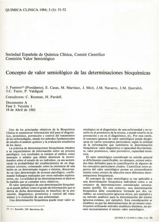 QUIMICA CLlNICA 1984; 3 (I): 51-52




Sociedad Espanola de Quirnica Clinica, Corniti, Cientifico
Cornisi6n Valor Serniol6gico


Concepto de valor semiol6gico de las determinaciones bioquimicas

J. Fuentes(l) (Presidente>, E. Casas, M. Martinez, J. Mira, J.M. Navarro, J.M. Queralt6,
I.e. Tutor,  P. Valdiguie
Consultores: C. Rozman, H. Pardell.
Docurnento A
Fase 3. Versi6n I
18 de Abril de 1983




   Uno de los principales objelivQs de la BioQuimica           miol6gico cn el diagn6stico de una enfermedad y no te-
Clinica es suministrar informaci6n uti! para el diagn6s-       nerlo en el pron6stico de la misma, 0 puede tenerlo en 1a
tieD, pron6stico. prevenci6n y control del tratamiento         prevenci6n y no en e1 diagnoslico, etc. Por esta raz6n,
de las en fermedades , siendo los melodos fundamentales        el concepto general de valor semiol6gico puede desglo-
de estudio el analisis quimico y la evaluaci6n estadistica     sarse en varios conceptos paniculares segun la utilidad
de los datos.                                                  de la informaci6n que suminislra la determinaci6n
    La practica de dctcrminaciones bioquimicas obedece         bioquimica: valor diagn6stico 0 capacidad discriminan-
a un rCQuerimiento de informaci6n sabre un proceso             Ie, valor pron6slico, valor preventivo, capacidad moni-
patol6gico. Los resultados se remiten a1 medico como           tora.
mensajes 0 senales que deben disminuir la inceni-                 EI valor semiol6gico considerado en sentido general
dumbre sobre el eslado de un individuo, ya sea aumen-          es dificilmente cuanlificable; no obSlante, existen melo-
lando 1a probabilidad del eslablecimiento de un diag-          dos bien definidos para 1a cuantificaci6n de algunos de
n6stico correcto, orientando sobre 1a existencia de una        los conceplos particulares citados. Cuantificar estos as-
lesi6n en un determinado 6rgano 0 sistema, descartan-          pectos del valor semiol6gico poseee un extraordinario
do un tipo determinado de proceso palol6gico, con fir-         interes como criterio de selecci6n entre diferentes deter-
mando hallazgos realizados por OIrOS melOdos explora-          minaciones bioquimicas.
 (orios, eiC. La ulilidad de las determinaciones se danl en       EI conceplo de valor semiol6gico es Ian aplicable a
 la medida que se cumplan estos objetivos.                     una determinaci6n bioquimica individual como a un
    EI valor semiol6gico de una determinaci6n bioquimi-       conjunto de delerminadones consideradas unitaria-
 ca se puede definir como el grade de informacion que se       mente (perfil). En esle contexlO, una determinaci6n
 deriva de dicha delerminaci6n en beneficio de 1a pre-         bioquimica debe considerarse formada por dos va-
 venci6n, diagn6slico. pron6stico y control del trala-         riables: un consliluyente (glucosa serica, por ejemplo) y
 miento y/o evoluci6n de una enfermedad.                      un mClodo analitico para la determinaci6n del mismo
    Una determinaci6n bioqulmica puede tener valor se-        (glucosa-oxidasa. par ejemplo). Esta consideracion se
                                                              establece ya que las delerminaciones de un mismo cons-
                                                              liluyente utilizando melodos analiticos dislintos. no po-
(I) C/. R05SCII6, 230. Barcelona (8).                         .seen necesariamente el mismo valor semiologico.


                                                                                        QUI~IlCA   CliNtCA 1984; J (I) 51
 