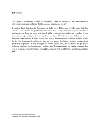 Introdução
“Em todas as sociedades existem os chamados “ ritos de passagem”, que acompanham e
simbolizam quaisquer mudanças de idade, estado ou condição social”1
.
Segundo o livro, Retalhos do Quotidiano, de João Lopes Filho, num período muito difícil da
história de cabo verde, em que havia muitas carências, aconteceram com frequência mortes de
recém-nascidos, logo nos primeiros dias de vida, certamente originados por complicações de
saúde da criança, aliado a falta de cuidados médicos. O fenómeno, assustador, marcava a
sociedade cabo-verdiana. E havia um detalhe: muitas dessas mortes aconteciam antes do sétimo
dia de vida da criança. Detalhe, este, que fez com que os familiares e amigos começassem a
questionar o “porquê” da não passagem do sétimo dia de vida, daí as crenças de que forças
malignas, os maus espíritos estariam a roubar a vida dessas crianças e era preciso contrapor-lhes
com as forças do bem, sobretudo com orações, juntando com os objectos a que atribuíam algum
poder.
1
Retalhos do Quotidiano, João Lopes Filho
 
