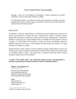 A festa “Guarda-Cabeça” noutras paragens
Segundo o autor do livro Retalhos do Quotidiano, “existem cerimónias de carácter
semelhante” como em São Tomé e Príncipe, no Brasil.
“No Nordeste brasileiro, a cerimónia do sétimo dia do nascimento, as pedras de sal são
lançadas sobre a casa, acredita-se que este vai distrair as bruxas, pois elas irão contá-las e
esquecerão de fazer mal às crianças”2
.
Ritual Actual
Actualmente, o ritual de “guarda-cabeça” é encarada com menos tradição, pois, são poucas as
pessoas que praticam-no no sétimo dia após o nascimento da criança. A cerimónia começa
quando todas as pessoas se reúnem em casa dos pais da criança, principalmente, a madrinha, o
padrinho e a pessoa que faz a oração. Quando todos os convidados estiverem presentes coloca-se
a agulha e a tesoura debaixo do travesseiro, a criança nos braços da madrinha, enquanto o
padrinho segura uma vela acesa e os pais seguram um copo de água. Daí, começa-se a oração
(Pai Nosso, Avé Maria e o Credo).
Quando termina a oração, coloca-se a água na cabeça da criança e depois pede-se aos pais e/ou
familiares para tocarem na cabeça a fim de receber a bênção de Deus. Depois da cerimónia todos
os convidados cantam a música “ nah mininu nah”, e seguem-se pela noite dentro comendo,
dançando, jogando cartas até ao amanhecer.
A musica “Nah mininu nah” é do compositor Eugénio Tavares, foi interpretada e
gravada, unicamente, por Sãozinha Fonseca no álbum “Andorinha di Bolta”.
Música: “Na oh mininu na”
Compositor Eugénio Tavares
Oh rostu dosi di odju aguadu
Ez bo kudadu botal pa traz
Nhor Dez ta danu um bida di paz
Oh nha pecadu di odju maguadu
Coro:
Na oh mininu na
Sombra runhu fuji di li
Na oh mininu na
2
Retalhos do Quotidiano, João Lopes Filho
 