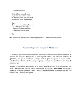 Dixa nha fidju durmi
Sonu di bida, sonhu di amor
O grasa o dor, es e noz sorti
Si Deuz maz logu mandanu morti
Kem ki tem medu ta morri sedu
Coro
Toma nha ombru inkosta kabesa
Dja-n dabu petu ama ragaz
Oh spritu dosi ka bo tem presa
Deta ku djetu, durmi na paz
Coro
Que as entidades denominadas superiores protejam o/a… (diz o nome da criança).
“Guarda-Cabeça” como passagem de Ritual á Festa
As mudanças que normalmente ocorrem nas estruturas sociais contribuem para as alterações de
aspectos das tradições. Antigamente, o ritual “guarda-cabeça” era feito num ambiente de
apreensão, em que os familiares e amigos reuniam para esconjurar os maus espíritos.
Actualmente o ambiente é de festa, porque a geração nova desconhece a história dos rituais do
guarda-cabeça.
Segundo, o antropólogo, Orlando Borja, “o tempo” surge como um “factor de desgaste” que
“pode a pouco e pouco imprimir mudanças de hábitos” favorecendo “a recriação”, permitindo a
introdução de novos elementos, como: a música (“nah mininu nah” de Eugénio Tavares, que
conhecia bem a tradição), e a agulha.
 