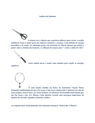 Análise dos Símbolos
A tesoura era o objecto que a parteira utilizava para cortar o cordão
umbilical. Como a maior parte dos objectos cortantes, a tesoura, é um símbolo de energia
masculina e da acção. Na mitologia grega está associado ás Moiras (deusas que detêm o
poder sobre o destino dos homens), se utilizam da tesoura para “ cortar a linha da vida”.
Entre muitos povos é usada como amuleto para repelir as energias
negativas.
È uma oração católica em honra da Santíssima Virgem Maria
formando tradicionalmente por três terços. Cada terço compreende 5 mistérios da vida do
nosso Senhor, Jesus Cristo e de Nossa Senhora. Os mistérios são formados basicamente por
um Pai Nosso e dez Avé Marias. Cada mistério recorda uma passagem importante da
história da salvação, segundo a doutrina católica.
Ao conjunto deste ritual juntando estes elementos chama-se “Defesa das 3 Marias”.
 