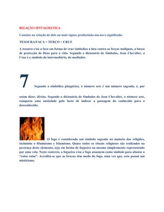 RELAÇÃO SINTAGMÁTICA
Consiste na relação de dois ou mais signos produzindo um novo significado.
TESOURA/FACA + TERÇO = CRUZ
A tesoura e/ou a faca em forma de cruz simboliza a luta contra as forças malignas, a busca
de protecção de Deus para a vida. Segundo o dicionário de Símbolos, Jean Chevalier, a
Cruz é o símbolo do intermediário, do mediador.
7 Segundo a simbólica pitagórica, o número sete é um número sagrado, é, por
assim dizer, divino. Segundo o dicionário de Símbolos de Jean Chevalier, o número sete,
comporta uma ansiedade pelo facto de indicar a passagem do conhecido para o
desconhecido.
O fogo é considerado um símbolo sagrado na maioria das religiões,
incluindo o Hinduísmo e Islamismo. Quase todos os rituais religiosos são realizados na
presença deste elemento, seja em forma de fogueira ou mesmo simplesmente representado
por uma vela. Neste contexto, a fogueira e/ou o fogo assumem como símbolo para afastar a
“coisa ruim”. Acredita-se que as bruxas têm medo do fogo, uma vez que, esta possui um
misticismo.
 