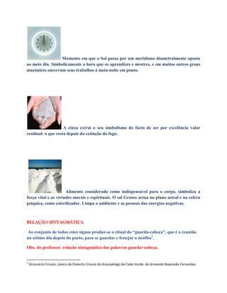 Momento em que o Sol passa por um meridiano diametralmente oposto
ao meio dia. Simbolicamente a hora que os aprendizes e mestres, e em muitos outros graus
maçónicos encerram seus trabalhos á meia-noite em ponto.
A cinza extrai o seu simbolismo do facto de ser por excelência valor
residual: o que resta depois da extinção do fogo.
Alimento considerado como indispensável para o corpo, simboliza a
força vital e as virtudes morais e espirituais. O sal Grosso actua no plano astral e na esfera
psíquica, como esterilizador. Limpa o ambiente e as pessoas das energias negativas.
RELAÇÃO SINTAGMÁTICA
Ao conjunto de todos estes signos produz-se o ritual do “guarda-cabeça”, que é a reunião
no sétimo dia depois do parto, para se guardar e festejar o neófito3
.
Obs. do professor: relação sintagmática das palavras guarda+cabeça.
3
Dicionário Crioulo, Léxico do Dialecto Crioulo do Arquipélago de Cabo Verde, de Armando Napoleão Fernandes
 