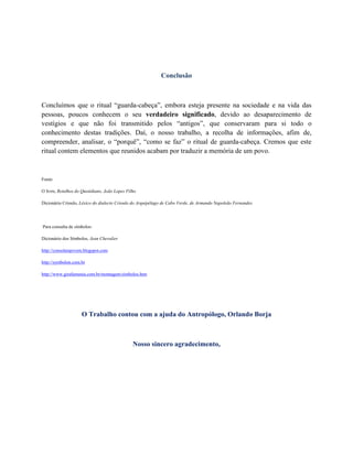 Conclusão
Concluímos que o ritual “guarda-cabeça”, embora esteja presente na sociedade e na vida das
pessoas, poucos conhecem o seu verdadeiro significado, devido ao desaparecimento de
vestígios e que não foi transmitido pelos “antigos”, que conservaram para si todo o
conhecimento destas tradições. Daí, o nosso trabalho, a recolha de informações, afim de,
compreender, analisar, o “porquê”, “como se faz” o ritual de guarda-cabeça. Cremos que este
ritual contem elementos que reunidos acabam por traduzir a memória de um povo.
Fonte:
O livro, Retalhos do Quotidiano, João Lopes Filho
Dicionário Crioulo, Léxico do dialecto Crioulo do Arquipélago de Cabo Verde, de Armando Napoleão Fernandes
Para consulta de símbolos:
Dicionário dos Símbolos, Jean Chevalier
http://consolatajovem.blogspot.com
http://symbolon.com.br
http://www.girafamania.com.br/montagem/simbolos.htm
O Trabalho contou com a ajuda do Antropólogo, Orlando Borja
Nosso sincero agradecimento,
 