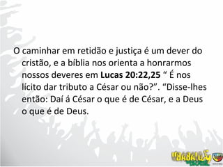 O caminhar em retidão e justiça é um dever do cristão, e a bíblia nos orienta a honrarmos nossos deveres em  Lucas 20:22,25  “ É nos lícito dar tributo a César ou não?”. “Disse-lhes então: Daí á César o que é de César, e a Deus o que é de Deus. 