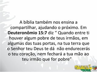 A bíblia também nos ensina a compartilhar, ajudando o próximo. Em  Deuteronômio 15:7  diz “ Quando entre ti houver algum pobre de teus irmãos, em algumas das tuas portas, na tua terra que o Senhor teu Deus te dá  não endurecerás o teu coração, nem fechará a tua mão ao teu irmão que for pobre”  