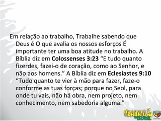Em relação ao trabalho, Trabalhe sabendo que Deus é O que avalia os nossos esforços É importante ter uma boa atitude no trabalho. A Bíblia diz em  Colossenses 3:23  “E tudo quanto fizerdes, fazei-o de coração, como ao Senhor, e não aos homens.” A Bíblia diz em  Eclesiastes 9:10  “Tudo quanto te vier à mão para fazer, faze-o conforme as tuas forças; porque no Seol, para onde tu vais, não há obra, nem projeto, nem conhecimento, nem sabedoria alguma.”  