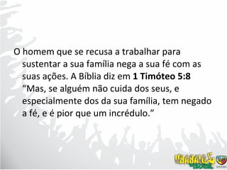 O homem que se recusa a trabalhar para sustentar a sua família nega a sua fé com as suas ações. A Bíblia diz em  1 Timóteo 5:8  “Mas, se alguém não cuida dos seus, e especialmente dos da sua família, tem negado a fé, e é pior que um incrédulo.” 