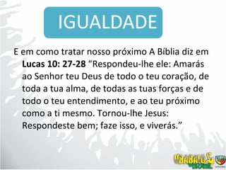 E em como tratar nosso próximo A Bíblia diz em  Lucas 10: 27-28  “Respondeu-lhe ele: Amarás ao Senhor teu Deus de todo o teu coração, de toda a tua alma, de todas as tuas forças e de todo o teu entendimento, e ao teu próximo como a ti mesmo. Tornou-lhe Jesus: Respondeste bem; faze isso, e viverás.”  