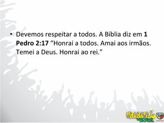 Devemos respeitar a todos. A Bíblia diz em  1 Pedro 2:17  “Honrai a todos. Amai aos irmãos. Temei a Deus. Honrai ao rei.” 