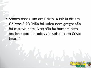 Somos todos  um em Cristo. A Bíblia diz em  Gálatas 3:28  “Não há judeu nem grego; não há escravo nem livre; não há homem nem mulher; porque todos vós sois um em Cristo Jesus.”  