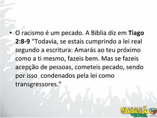 O racismo é um pecado. A Bíblia diz em  Tiago 2:8-9  “Todavia, se estais cumprindo a lei real segundo a escritura: Amarás ao teu próximo como a ti mesmo, fazeis bem. Mas se fazeis acepção de pessoas, cometeis pecado, sendo por isso  condenados pela lei como transgressores.”  