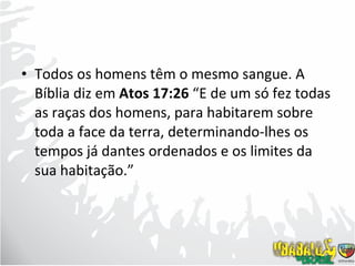 Todos os homens têm o mesmo sangue. A Bíblia diz em  Atos 17:26  “E de um só fez todas as raças dos homens, para habitarem sobre toda a face da terra, determinando-lhes os tempos já dantes ordenados e os limites da sua habitação.”  