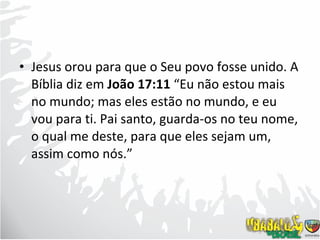 Jesus orou para que o Seu povo fosse unido. A Bíblia diz em  João 17:11  “Eu não estou mais no mundo; mas eles estão no mundo, e eu vou para ti. Pai santo, guarda-os no teu nome, o qual me deste, para que eles sejam um, assim como nós.” 