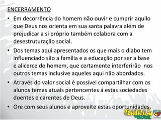 ENCERRAMENTO Em decorrência do homem não ouvir e cumprir aquilo que Deus nos orienta em sua santa palavra além de prejudicar a si próprio também colabora com a desestruturação social. Dos temas aqui apresentados os que mais o diabo tem influenciado são a família e a educação por ser a base e alicerce do homem, que certamente interferirão  nos outros temas inclusive aqueles aqui não abordados. Através do valor social é possível compartilhar com os alunos temas atuais pertencentes á estas sociedades doentes e carentes de Deus. Ore com seus alunos e aproveite estas oportunidades.  