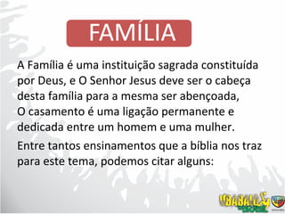 A Família é uma instituição sagrada constituída por Deus, e O Senhor Jesus deve ser o cabeça desta família para a mesma ser abençoada,  O casamento é uma ligação permanente e dedicada entre um homem e uma mulher. Entre tantos ensinamentos que a bíblia nos traz para este tema, podemos citar alguns: 