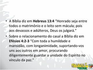 A Bíblia diz em  Hebreus 13:4  “Honrado seja entre todos o matrimônio e o leito sem mácula; pois aos devassos e adúlteros, Deus os julgará.” Sobre o relacionamento do casal a Bíblia diz em  Efésios 4:2-3  “Com toda a humildade e mansidão, com longanimidade, suportando-vos uns aos outros em amor, procurando diligentemente guardar a unidade do Espírito no vínculo da paz.” 