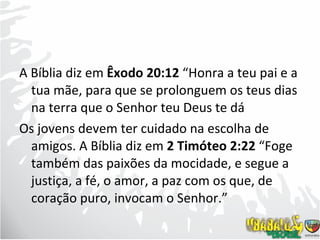 A Bíblia diz em  Êxodo 20:12  “Honra a teu pai e a tua mãe, para que se prolonguem os teus dias na terra que o Senhor teu Deus te dá Os jovens devem ter cuidado na escolha de amigos. A Bíblia diz em  2 Timóteo 2:22  “Foge também das paixões da mocidade, e segue a justiça, a fé, o amor, a paz com os que, de coração puro, invocam o Senhor.”  