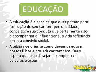 A educação é a base de qualquer pessoa para formação de seu caráter, personalidade, conceitos e sua conduta que certamente irão o acompanhar e influenciar sua vida refletindo em seu convívio social.  A bíblia nos orienta como devemos educar nossos filhos e nos educar também. Deus espera que os pais sejam exemplos em palavras e ações 