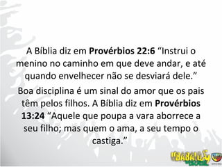 A Bíblia diz em  Provérbios 22:6  “Instrui o menino no caminho em que deve andar, e até quando envelhecer não se desviará dele.” Boa disciplina é um sinal do amor que os pais têm pelos filhos. A Bíblia diz em  Provérbios 13:24  “Aquele que poupa a vara aborrece a seu filho; mas quem o ama, a seu tempo o castiga.”  