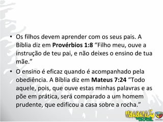 Os filhos devem aprender com os seus pais. A Bíblia diz em  Provérbios 1:8  “Filho meu, ouve a instrução de teu pai, e não deixes o ensino de tua mãe.” O ensino é eficaz quando é acompanhado pela obediência. A Bíblia diz em  Mateus 7:24  “Todo aquele, pois, que ouve estas minhas palavras e as põe em prática, será comparado a um homem prudente, que edificou a casa sobre a rocha.” 