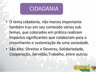 O tema cidadania, não menos importante também traz em seu conteúdo vários sub temas, que colocados em prática realizam impactos significantes que colaboram para o crescimento e sustentação de uma sociedade. São eles: Direitos e Deveres, Solidariedade, Cooperação, Servidão,Trabalho, entre outros. 