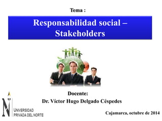 Responsabilidad social – 
Cajamarca, octubre de 2014 
Tema : 
Stakeholders 
Docente: 
Dr. Víctor Hugo Delgado Céspedes 
 