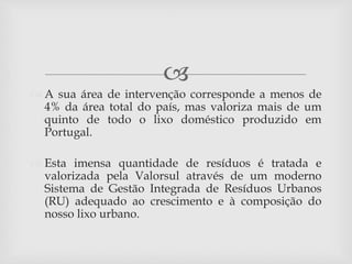 
 A sua área de intervenção corresponde a menos de
4% da área total do país, mas valoriza mais de um
quinto de todo o lixo doméstico produzido em
Portugal.
 Esta imensa quantidade de resíduos é tratada e
valorizada pela Valorsul através de um moderno
Sistema de Gestão Integrada de Resíduos Urbanos
(RU) adequado ao crescimento e à composição do
nosso lixo urbano.
 