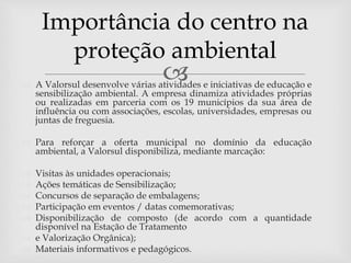  A Valorsul desenvolve várias atividades e iniciativas de educação e
sensibilização ambiental. A empresa dinamiza atividades próprias
ou realizadas em parceria com os 19 municípios da sua área de
influência ou com associações, escolas, universidades, empresas ou
juntas de freguesia.
 Para reforçar a oferta municipal no domínio da educação
ambiental, a Valorsul disponibiliza, mediante marcação:
 Visitas às unidades operacionais;
 Ações temáticas de Sensibilização;
 Concursos de separação de embalagens;
 Participação em eventos / datas comemorativas;
 Disponibilização de composto (de acordo com a quantidade
disponível na Estação de Tratamento
 e Valorização Orgânica);
 Materiais informativos e pedagógicos.
Importância do centro na
proteção ambiental
 