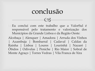 
 Eu conclui com este trabalho que a ValorSul é
responsável pelo tratamento e valorização dos
Municípios da Grande Lisboa e da Região Oeste:
Alcobaça | Alenquer | Amadora | Arruda dos Vinhos
| Azambuja | Bombarral | Cadaval | Caldas da
Rainha | Lisboa | Loures | Lourinhã | Nazaré |
Óbidos | Odivelas | Peniche | Rio Maior | Sobral de
Monte Agraço | Torres Vedras | Vila Franca de Xira
conclusão
 