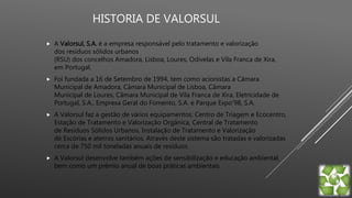 HISTORIA DE VALORSUL
 A Valorsul, S.A. é a empresa responsável pelo tratamento e valorização
dos resíduos sólidos urbanos
(RSU) dos concelhos Amadora, Lisboa, Loures, Odivelas e Vila Franca de Xira,
em Portugal.
 Foi fundada a 16 de Setembro de 1994, tem como acionistas a Câmara
Municipal de Amadora, Câmara Municipal de Lisboa, Câmara
Municipal de Loures, Câmara Municipal de Vila Franca de Xira, Eletricidade de
Portugal, S.A., Empresa Geral do Fomento, S.A. e Parque Expo'98, S.A.
 A Valorsul faz a gestão de vários equipamentos: Centro de Triagem e Ecocentro,
Estação de Tratamento e Valorização Orgânica, Central de Tratamento
de Resíduos Sólidos Urbanos, Instalação de Tratamento e Valorização
de Escórias e aterros sanitários. Através deste sistema são tratadas e valorizadas
cerca de 750 mil toneladas anuais de resíduos.
 A Valorsul desenvolve também ações de sensibilização e educação ambiental,
bem como um prémio anual de boas práticas ambientais.
 