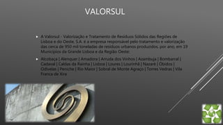 VALORSUL
 A Valorsul - Valorização e Tratamento de Resíduos Sólidos das Regiões de
Lisboa e do Oeste, S.A. é a empresa responsável pelo tratamento e valorização
das cerca de 950 mil toneladas de resíduos urbanos produzidos, por ano, em 19
Municípios da Grande Lisboa e da Região Oeste:
 Alcobaça | Alenquer | Amadora | Arruda dos Vinhos | Azambuja | Bombarral |
Cadaval | Caldas da Rainha | Lisboa | Loures | Lourinhã | Nazaré | Óbidos |
Odivelas | Peniche | Rio Maior | Sobral de Monte Agraço | Torres Vedras | Vila
Franca de Xira
 