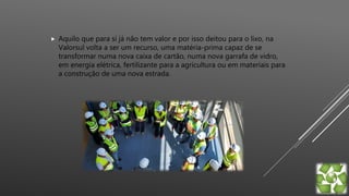  Aquilo que para si já não tem valor e por isso deitou para o lixo, na
Valorsul volta a ser um recurso, uma matéria-prima capaz de se
transformar numa nova caixa de cartão, numa nova garrafa de vidro,
em energia elétrica, fertilizante para a agricultura ou em materiais para
a construção de uma nova estrada.
 