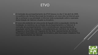 ETVO
 A Comissão de acompanhamento da ETVO lançou no dia 17 de abril de 2009,
no auditório da Câmara Municipal da Amadora, um novo sítio na Internet para
dar a conhecer a sua atividade e informar toda a população sobre a operação
desta Estação da Valorsul, situada na Amadora.
 O novo site pretende ser uma ponte de ligação entre a população vizinha da
instalação, os membros da comissão de acompanhamento e a Valorsul. A
comissão de acompanhamento (CA) é constituída por representantes da
população vizinha da instalação, nomeadamente por membros da Junta de
Freguesia e Assembleia de Freguesia de São Brás, representantes da Câmara
Municipal e Assembleia Municipal da Amadora, pela Associação Cidadania Viva
e por representantes da Valorsul.
 